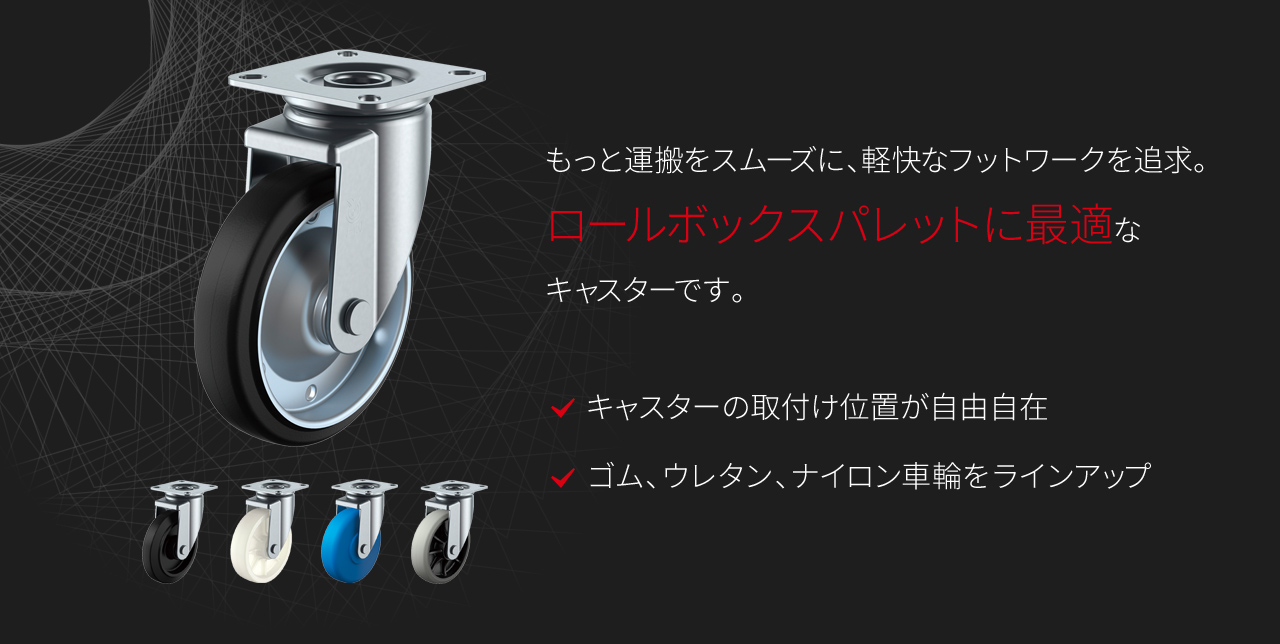 もっと運搬をスムーズに、軽快なフットワークを追及。ロールボックスパレットに最適なキャスターです。